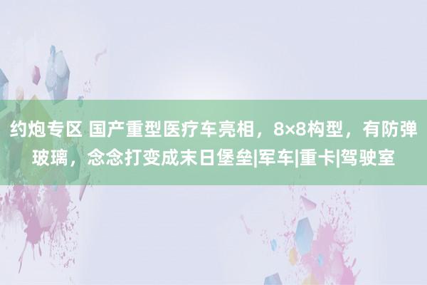 约炮专区 国产重型医疗车亮相，8×8构型，有防弹玻璃，念念打变成末日堡垒|军车|重卡|驾驶室