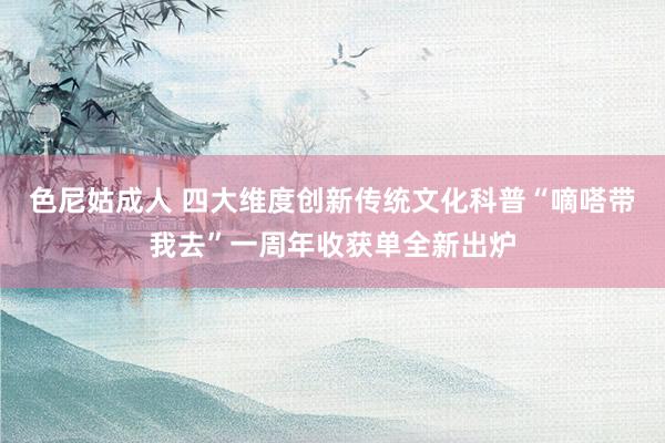 色尼姑成人 四大维度创新传统文化科普“嘀嗒带我去”一周年收获单全新出炉