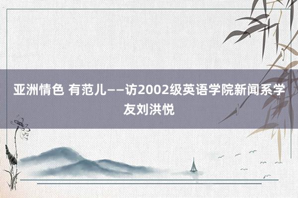 亚洲情色 有范儿——访2002级英语学院新闻系学友刘洪悦