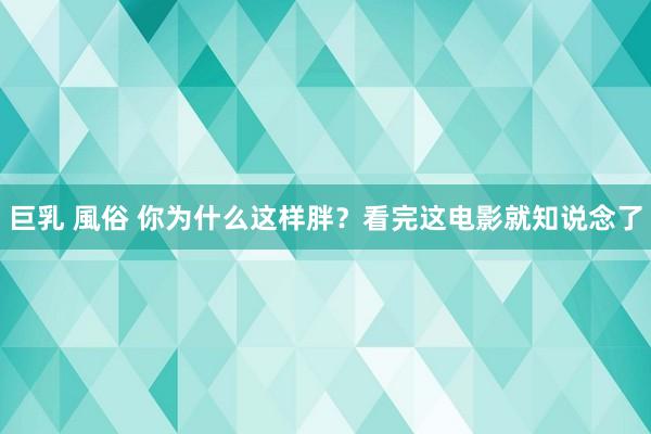 巨乳 風俗 你为什么这样胖？看完这电影就知说念了