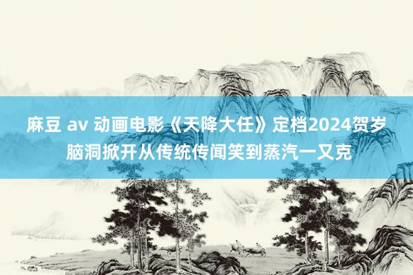 麻豆 av 动画电影《天降大任》定档2024贺岁 脑洞掀开从传统传闻笑到蒸汽一又克