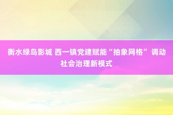 衡水绿岛影城 西一镇党建赋能“抽象网格” 调动社会治理新模式