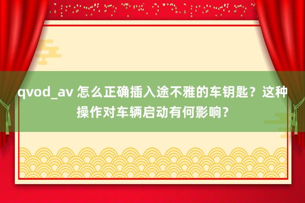 qvod_av 怎么正确插入途不雅的车钥匙？这种操作对车辆启动有何影响？