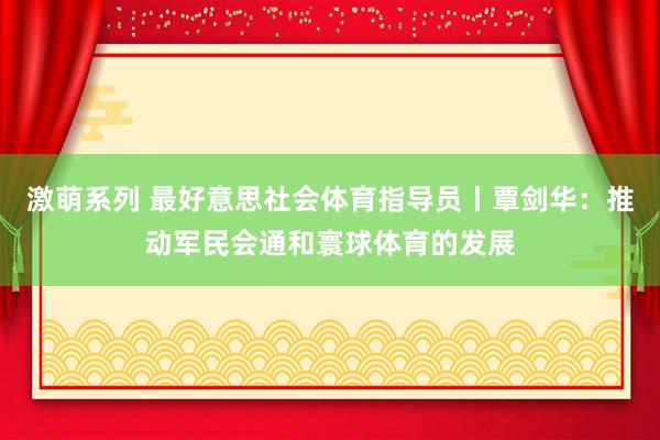 激萌系列 最好意思社会体育指导员丨覃剑华：推动军民会通和寰球体育的发展