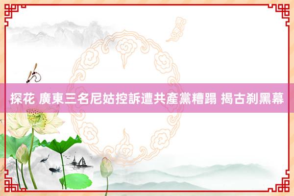 探花 廣東三名尼姑控訴遭共產黨糟蹋 揭古刹黑幕