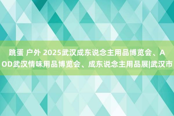 跳蛋 户外 2025武汉成东说念主用品博览会、AOD武汉情味用品博览会、成东说念主用品展|武汉市