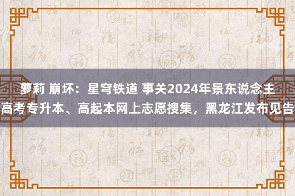 萝莉 崩坏：星穹铁道 事关2024年景东说念主高考专升本、高起本网上志愿搜集，黑龙江发布见告