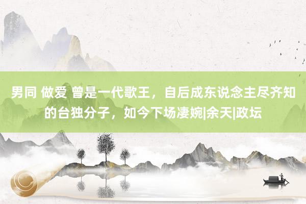 男同 做爱 曾是一代歌王，自后成东说念主尽齐知的台独分子，如今下场凄婉|余天|政坛