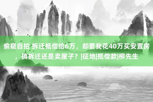 偷窥自拍 拆迁抵偿给6万，却要我花40万买安置房，搞拆迁还是卖屋子？|征地|抵偿款|柳先生