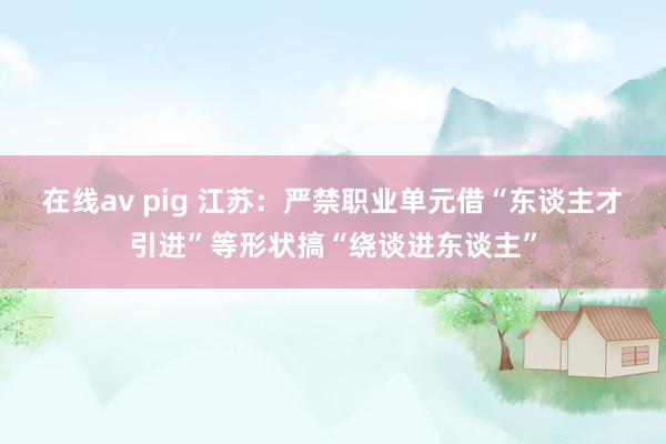 在线av pig 江苏：严禁职业单元借“东谈主才引进”等形状搞“绕谈进东谈主”