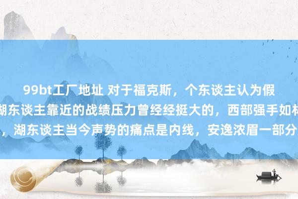 99bt工厂地址 对于福克斯，个东谈主认为假定福克斯就算真来了，湖东谈主靠近的战绩压力曾经经挺大的，西部强手如林，湖东谈主当今声势的痛点是内线，安逸浓眉一部分压力，要搞了了这才是重心